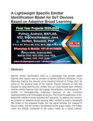 A Lightweight Specific Emitter
Identification Model for IIoT Devices
Based on Adaptive Broad Learning
Abstract
Specific emitter identification (SEI) is a technology that extracts subtle
features from signals sent by emitters to identify different
effectively improve the security of the Industrial Internet of Things (IIoT) by
acting on the physical layer of the internet. Recent research on SEI has
focused on deep learning (DL) models that can automatically learn effective
inherent emitter features from raw signals. Nevertheless, training popular DL
models is computationally expensive because of the numerous
hyperparameters and nonscalable structures. This limits the application of DL
based SEI models in certain practical IIoT scen
we propose an adaptive broad learning (ABL) method to build a lightweight
SEI model. In the proposed model, the raw signal samples are mapped to
feature nodes, and the emitters are denoted as the output nodes. The hidden
nodes are directly connected to the output nodes by a broad network.
A Lightweight Specific Emitter
Identification Model for IIoT Devices
Based on Adaptive Broad Learning
Specific emitter identification (SEI) is a technology that extracts subtle
features from signals sent by emitters to identify different individuals. It can
effectively improve the security of the Industrial Internet of Things (IIoT) by
acting on the physical layer of the internet. Recent research on SEI has
focused on deep learning (DL) models that can automatically learn effective
t emitter features from raw signals. Nevertheless, training popular DL
models is computationally expensive because of the numerous
hyperparameters and nonscalable structures. This limits the application of DL
based SEI models in certain practical IIoT scenarios. To address this concern,
we propose an adaptive broad learning (ABL) method to build a lightweight
SEI model. In the proposed model, the raw signal samples are mapped to
feature nodes, and the emitters are denoted as the output nodes. The hidden
es are directly connected to the output nodes by a broad network.
Identification Model for IIoT Devices
Based on Adaptive Broad Learning
Specific emitter identification (SEI) is a technology that extracts subtle
individuals. It can
effectively improve the security of the Industrial Internet of Things (IIoT) by
acting on the physical layer of the internet. Recent research on SEI has
focused on deep learning (DL) models that can automatically learn effective
t emitter features from raw signals. Nevertheless, training popular DL
models is computationally expensive because of the numerous
hyperparameters and nonscalable structures. This limits the application of DL-
arios. To address this concern,
we propose an adaptive broad learning (ABL) method to build a lightweight
SEI model. In the proposed model, the raw signal samples are mapped to
feature nodes, and the emitters are denoted as the output nodes. The hidden
es are directly connected to the output nodes by a broad network.
 
