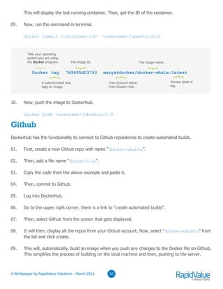 03
10. Now, push the image to Dockerhub.
docker push <username>/ubuntu:v2.0
Github
Dockerhub has the functionality to connect to Github repositories to create automated builds.
01. First, create a new Github repo with name “docker-ubuntu”.
02. Then, add a file name “dockerfile”.
03. Copy the code from the above example and paste it.
04. Then, commit to Github.
05. Log into Dockerhub.
06. Go to the upper right corner, there is a link to “create automated builds”.
07. Then, select Github from the screen that gets displayed.
08. It will then, display all the repos from your Github account. Now, select “docker-ubuntu” from
the list and click create.
09. This will, automatically, build an image when you push any changes to the Docker file on Github.
This simplifies the process of building on the local machine and then, pushing to the server.
0310
Docker tag 7d9495d03763 maryatdocker/docker-whale:latest
Tells your operating
system you are using
the docker program.
A subcommand that
tags an image.
}
The image ID.
}
The image name.
}
}
Your account name
from Docker Hub.
}
Version label or
tag.
}
This will display the last running container. Then, get the ID of the container.
09. Now, run the command in terminal.
docker commit <container-id> <username>/ubuntu:v2.0
© RapidValue Solutions
 