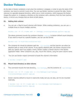 03
Docker Volumes
As the data in Docker containers is lost when the container is stopped, in order to save the state of the
container, you have to commit it every time. You can use Docker volumes to persist the data. Docker
volumes is a specially designed directory, within one or more containers, which bypasses the Docker
images file system i.e. it replaces a directory on the container with a directory from the host machine.
Hence, it mirrors any changes that are done at both places.
01. Adding data volume
a. You can use -v flag to mount volumes with Docker. While creating containers, you can use -v
multiple times to mount multiple volumes.
docker run -d -P --name web -v /webapp training/webapp python app.py
The above command mounts the container directory /webapp to docker default mount directory.
If you want to mount to a specific location, you can use this format.
docker run -v host-dir:container-dir
b. The container-dir should be absolute path like /src/webapp and the host-dir can either be
absolute path or name of the volume. If you specify absolute path, the Docker mounts to the
path you specify and if you supply a name, Docker creates a named volume in the Docker
application folder. Other containers can, also, mount this volume, using the same volume name.
c. You can use Docker inspect command to locate the volume’s information.
$ docker inspect web
02. Mount host directory as data volume
a. This command mounts the host directory, /src/webapp, into the container at /opt/webapp
docker run -d -P --name web -v /src/webapp:/opt/webapp
training/webapp python app.py
b. Docker volumes default to mount in read-write mode, but you can also, set it to be mounted
read-only.
$ docker run -d -P --name web -v /src/webapp:/opt/webapp:ro
training/webapp python app.py
0311© RapidValue Solutions
 