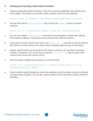 03
3. Creating and mounting a data volume container
a. Create a named Data Volume Container. This one is mounting postgreSQL data volume with a
name dbdata. This volume can be used in other containers with the name specified.
docker create -v /dbdata --name dbdata training/postgres /bin/true
b. You can then use the --volumes-from flag to mount the /dbdata volume in another
container.
docker run -d --volumes-from dbdata --name db1 training/postgres
c. You can use multiple --volumes-from parameters to bring together multiple data volumes
from multiple containers. The volumes can be mounted from different locations.
d. If you want to remove volumes you have to use docker rm -v command on the last container
with reference to the volume or the volume stays in dangling state and uses the disk space.
e. Another useful function you can perform with volumes is that you can use them for backups,
restores or migrations. You can do this by using the --volumes-from flag to create a new
container that mounts that volume, like so:
f. This one creates a dbdata volume backup in current directory.
docker run --volumes-from dbdata -v $(pwd):/backup ubuntu tar cvf
/backup/backup.tar /dbdata
g. Shared volumes could be dangerous unless the application using the shared volumes is designed
to prevent data corruption. You can also, specify containers to be read only to reduce chances of
corruption.
0312© RapidValue Solutions
 
