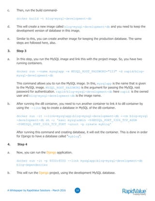 03
c. Then, run the build command-
docker build -t blog-mysql-development-db
d. This will create a new image called blog-mysql-development-db and you need to keep the
development version of database in this image.
e. Similar to this, you can create another image for keeping the production database. The same
steps are followed here, also.
3. Step 3
a. In this step, you run the MySQL image and link this with the project image. So, you have two
running containers.
docker run --name mysqlapp -e MYSQL_ROOT_PASSWORD="123" -d rapid/blog-
mysql-development-db
This command allows you to run the MySQL image. In this, mysqlapp is the name that is given
to the MySQL image. MYSQL_ROOT_PASSWORD is the argument for passing the MySQL root
password for authentication. rapid/blog-mysql-development-db here rapid is the owned
user and blog-mysql-development-db is the image name.
b. After running the dB container, you need to run another container to link it to dB container by
using the –-link tag to create a database in MySQL of the dB container.
docker run –it --link=mysqlapp:blog-mysql-development-db --rm blog-mysql
-development-db sh -c 'exec mysqladmin -h$MYSQL_PORT_3306_TCP_ADDR
-P$MYSQL_PORT_3306_TCP_PORT -uroot -p create myblog'
After running this command and creating database, it will exit the container. This is done in order
for Django to have a database called “myblog”.
4. Step 4
a. Now, you can run the Django application.
docker run -it -p 8000:8000 --link mysqlapp:blog-mysql-development-db
blog-dependencies
b. This will run the Django project, using the development MySQL database.
0314© RapidValue Solutions
 