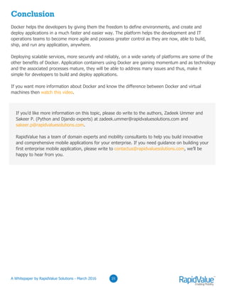 03
Conclusion
Docker helps the developers by giving them the freedom to define environments, and create and
deploy applications in a much faster and easier way. The platform helps the development and IT
operations teams to become more agile and possess greater control as they are now, able to build,
ship, and run any application, anywhere.
Deploying scalable services, more securely and reliably, on a wide variety of platforms are some of the
other benefits of Docker. Application containers using Docker are gaining momentum and as technology
and the associated processes mature, they will be able to address many issues and thus, make it
simple for developers to build and deploy applications.
If you want more information about Docker and know the difference between Docker and virtual
machines then watch this video.
0315
If you’d like more information on this topic, please do write to the authors, Zadeek Ummer and
Sakeer P. (Python and Djando experts) at zadeek.ummer@rapidvaluesolutions.com and
sakeer.p@rapidvaluesolutions.com.
RapidValue has a team of domain experts and mobility consultants to help you build innovative
and comprehensive mobile applications for your enterprise. If you need guidance on building your
first enterprise mobile application, please write to contactus@rapidvaluesolutions.com, we’ll be
happy to hear from you.
© RapidValue Solutions
 