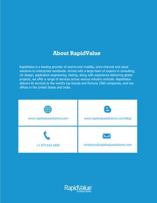 About RapidValue
A global leader in digital transformation for enterprise providing end-to-end mobility,
omni-channel, IoT and cloud solutions. Armed with a large team of experts in
consulting, UX design, application development, integration and testing, along with
experience delivering projects worldwide, in mobility and cloud, we offer a wide range
of services across industry verticals. We deliver services to the world’s top brands,
fortune 1000 companies, Multinational companies and emerging start-ups. We have
offices in the United States, the United Kingdom and India.
March 2016
www.rapidvaluesolutions.com
+1 877.643.1850
aluwww.rapidv esolutions.com/blog
contactus@rapidvaluesolutions.com
 