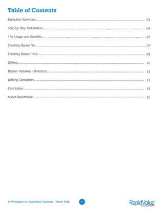 Table of Contents
Executive Summary................................................................................................................
Step by Step Installation.........................................................................................................
The Usage and Benefits..........................................................................................................
Creating Dockerfile.................................................................................................................
Creating Docker Hub..............................................................................................................
GitHub..................................................................................................................................
Docker Volumes - Directory....................................................................................................
Linking Containers.................................................................................................................
Conclusion............................................................................................................................
About RapidValue...................................................................................................................
03
04
07
07
09
10
11
13
15
16
02
 