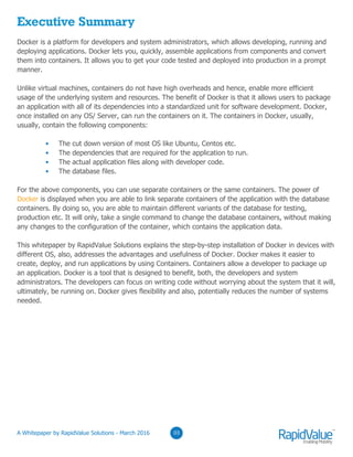 03
Executive Summary
Docker is a platform for developers and system administrators, which allows developing, running and
deploying applications. Docker lets you, quickly, assemble applications from components and convert
them into containers. It allows you to get your code tested and deployed into production in a prompt
manner.
Unlike virtual machines, containers do not have high overheads and hence, enable more efficient
usage of the underlying system and resources. The benefit of Docker is that it allows users to package
an application with all of its dependencies into a standardized unit for software development. Docker,
once installed on any OS/ Server, can run the containers on it. The containers in Docker, usually,
contain the following components:
The cut down version of most OS like Ubuntu, Centos etc.
The dependencies that are required for the application to run.
The actual application files along with developer code.
The database files.
For the above components, you can use separate containers or the same containers. The power of
Docker is displayed when you are able to link separate containers of the application with the database
containers. By doing so, you are able to maintain different variants of the database for testing,
production etc. It will only, take a single command to change the database containers, without making
any changes to the configuration of the container, which contains the application data.
This whitepaper by RapidValue Solutions explains the step-by-step installation of Docker in devices with
different OS, also, addresses the advantages and usefulness of Docker. Docker makes it easier to
create, deploy, and run applications by using Containers. Containers allow a developer to package up
an application. Docker is a tool that is designed to benefit, both, the developers and system
administrators. The developers can focus on writing code without worrying about the system that it will,
ultimately, be running on. Docker gives flexibility and also, potentially reduces the number of systems
needed.
© RapidValue Solutions
 