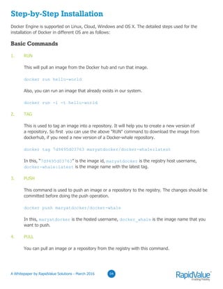 04
Step-by-Step Installation
Docker Engine is supported on Linux, Cloud, Windows and OS X. The detailed steps used for the
installation of Docker in different OS are as follows:
1. RUN
This will pull an image from the Docker hub and run that image.
docker run hello-world
Also, you can run an image that already exists in our system.
docker run -i -t hello-world
2. TAG
This is used to tag an image into a repository. It will help you to create a new version of
a repository. So first you can use the above "RUN" command to download the image from
dockerhub, if you need a new version of a Docker-whale repository.
docker tag 7d9495d03763 maryatdocker/docker-whale:latest
In this, “7d9495d03763” is the image id, maryatdocker is the registry host username,
docker-whale:latest is the image name with the latest tag.
3. PUSH
This command is used to push an image or a repository to the registry. The changes should be
committed before doing the push operation.
docker push maryatdocker/docker-whale
In this, maryatdocker is the hosted username, docker_whale is the image name that you
want to push.
4. PULL
You can pull an image or a repository from the registry with this command.
Basic Commands
© RapidValue Solutions
 