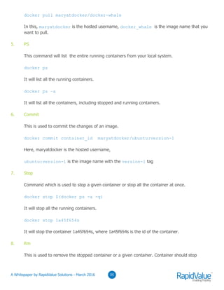 05
docker pull maryatdocker/docker-whale
In this, maryatdocker is the hosted username, docker_whale is the image name that you
want to pull.
5. PS
This command will list the entire running containers from your local system.
docker ps
It will list all the running containers.
docker ps –a
It will list all the containers, including stopped and running containers.
6. Commit
This is used to commit the changes of an image.
docker commit container_id maryatdocker/ubuntu:version-1
Here, maryatdocker is the hosted username,
ubuntu:version-1 is the image name with the version-1 tag
7. Stop
Command which is used to stop a given container or stop all the container at once.
docker stop $(docker ps -a -q)
It will stop all the running containers.
docker stop 1a45f654s
It will stop the container 1a45f654s, where 1a45f654s is the id of the container.
8. Rm
This is used to remove the stopped container or a given container. Container should stop
© RapidValue Solutions
 