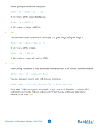 before getting removed from the system.
docker rm $(docker ps -a -q)
It will remove all the stopped containers.
docker rm 1a45f654s
It will remove container 1a45f654s.
9. Rmi
The command is used to remove all the images of a given image, using the image id.
docker rmi $(docker images -q)
It will remove all the images.
docker rmi -f 12254
It will remove an image with an id of 12254.
10. Exec
After running a container in order to execute commands inside it we can use the command Exec.
docker exec -it <imagename> bash
You can, also, pass running tasks with the exec command.
docker exec <container_id> echo "Hello from container!"
Many more Docker management commands, Image commands, Container commands, Hub
and registry commands, Network and connectivity commands, and Shared data volume
commands are listed here.
0306© RapidValue Solutions
 