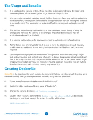 03
The Usage and Benefits
01. It is a collaborative working system. If you have QA, System administrators, developers and
release engineers, all can work together to get the code into production.
02. You can create a standard container format that lets developers focus only on their applications
inside containers, while system administrators and operators can work on running the container
in our deployment. This segregation of tasks simplifies the management and deployment of
code.
03. The platform supports easy implementation of new containers, makes it easy to apply the
changes and increases the visibility of the changes. These help to understand how an
application works and how it is built.
04. It is a simple platform to use, for development, testing and deployment of applications.
05. As the Docker runs on many platforms, it is easy to move the applications around. You can,
quickly move an application from a testing environment into the Cloud and back, whenever
required.
06. Certain Opensource projects are developed on principle of an application executing a single
task and running that task perfectly and efficiently. In docker this principle is implemented such
that in a running container only one process will be allowed to run i.e. we cannot have a single
image running multiple services, but instead we have to create an image that runs on multiple
linked containers and each container running only one service.
Creating Dockerfile
Dockerfile is the descriptor file which contains the command that you have to manually type into get a
container running, then get the dependencies installed, along with the application.
01. Create a new folder named dockerexample inside the /opt/
02. Inside the folder create new file and name it “Dockerfile”.
03. Change the working directory : cd /opt/dockerexample
04. Usually, when you run a command like docker run -it ubuntu:14.04, it downloads
the image to local if not present. So, in the Dockerfile, add the line-
FROM ubuntu:14.04
0307© RapidValue Solutions
 