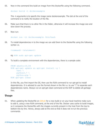 03
05. Now in the command line build an image from this Dockerfile using the following command.
docker build -t dockerexample
The -t arguments is to specify the image name dockerexample. The dot at the end of the
command is to notify the location of the file.
06. Make sure that there is no other file in the folder, otherwise it will increase the image size and
slow down the process.
07. Now run:
docker run -it dockerexample /bin/bash
08. To install dependencies in to the image we can add them to the Dockerfile using the following
syntax i.e.
<command> <statement>
eg. RUN sudo apt-get update
09. To build a complete environment with the dependencies, there is a sample code:
FROM ubuntu:14.04
RUN apt-get update && apt-get install -y 
nano 
python2.7 
python-pip 
RUN apt-get clean
In this file, you first import the OS, then use the RUN command to run apt-get to install
dependencies. It is advised to use the format shown in the file i.e. to use “” to separate each
dependencies name. Always run an apt-get clean command at the EOF to delete all garbage
files.
Usage
01. When updating the Dockerfile on Github for a new build or on your local machine make sure
to add it, using a new RUN command, at the end of the file. Docker uses cache to build images,
so it compares the Dockerfile with the images currently present in the host from the top to
bottom line by line. Hence, always add at the end so that it does not re-run the previous
commands.
0308© RapidValue Solutions
 