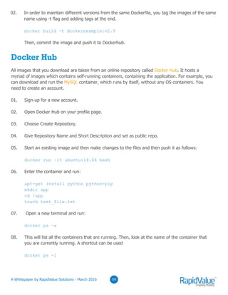 03
Docker Hub
All images that you download are taken from an online repository called Docker Hub. It hosts a
myriad of images which contains self-running containers, containing the application. For example, you
can download and run the MySQL container, which runs by itself, without any OS containers. You
need to create an account.
01. Sign-up for a new account.
02. Open Docker Hub on your profile page.
03. Choose Create Repository.
04. Give Repository Name and Short Description and set as public repo.
05. Start an existing image and then make changes to the files and then push it as follows:
docker run -it ubuntu:14.04 bash
06. Enter the container and run:
apt-get install python python-pip
mkdir app
cd /app
touch test_file.txt
07. Open a new terminal and run:
docker ps –a
08. This will list all the containers that are running. Then, look at the name of the container that
you are currently running. A shortcut can be used
docker ps -l
0309
02. In order to maintain different versions from the same Dockerfile, you tag the images of the same
name using -t flag and adding tags at the end.
docker build -t dockerexample:v2.9
Then, commit the image and push it to Dockerhub.
© RapidValue Solutions
 
