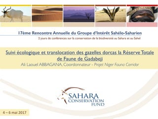 17ème Rencontre Annuelle du Groupe d’Intérêt Sahélo-Saharien
2 jours de conférences sur la conservation de la biodiversité au Sahara et au Sahel
Suivi écologique et translocation des gazelles dorcas la Réserve Totale
de Faune de Gadabeji
Ali Laouel ABBAGANA, Coordonnateur - Projet Niger Fauna Corridor
4	– 6	mai	2017
 