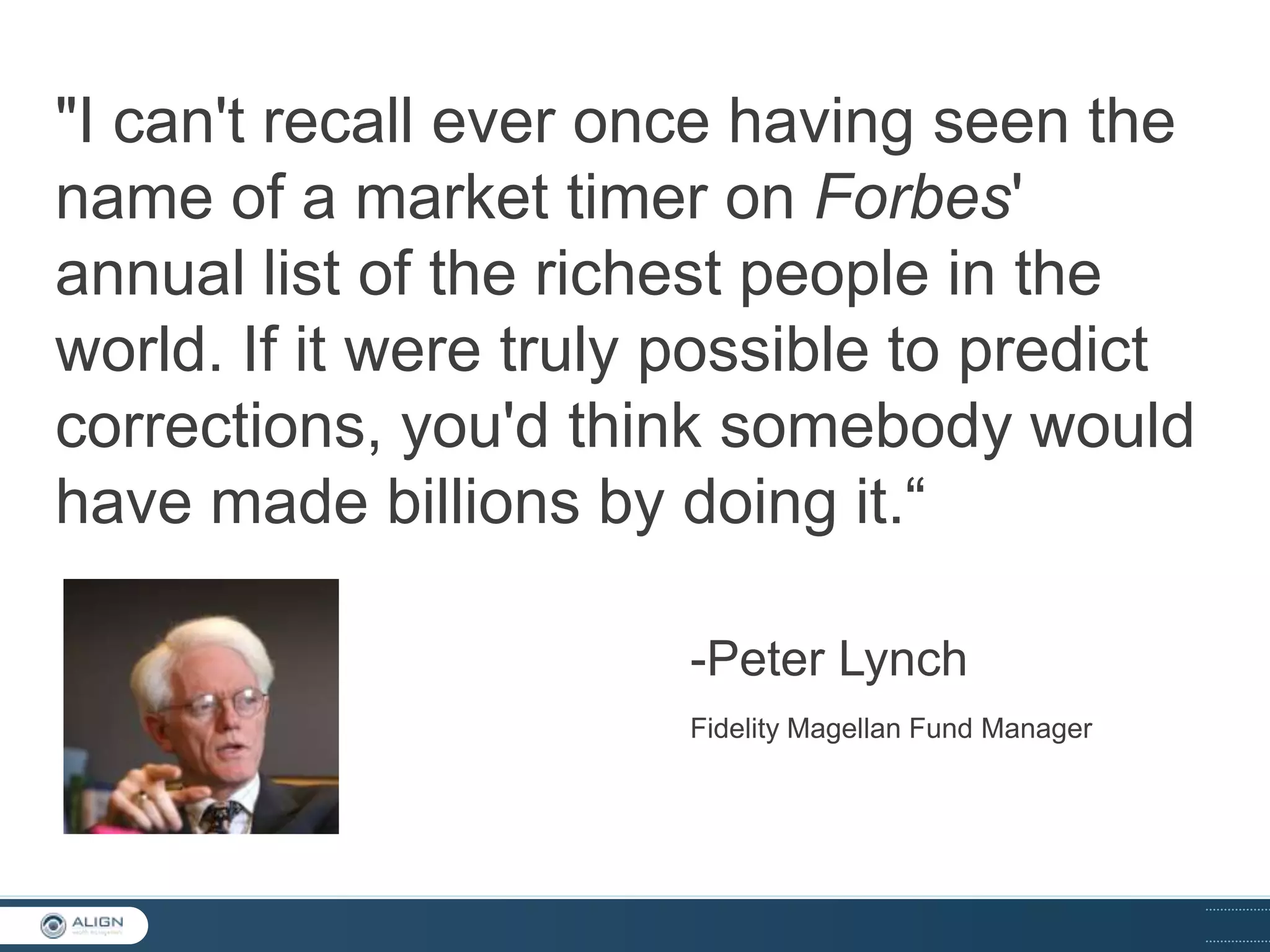"I can't recall ever once having seen the
name of a market timer on Forbes'
annual list of the richest people in the
world. If it were truly possible to predict
corrections, you'd think somebody would
have made billions by doing it.“
-Peter Lynch
Fidelity Magellan Fund Manager

 