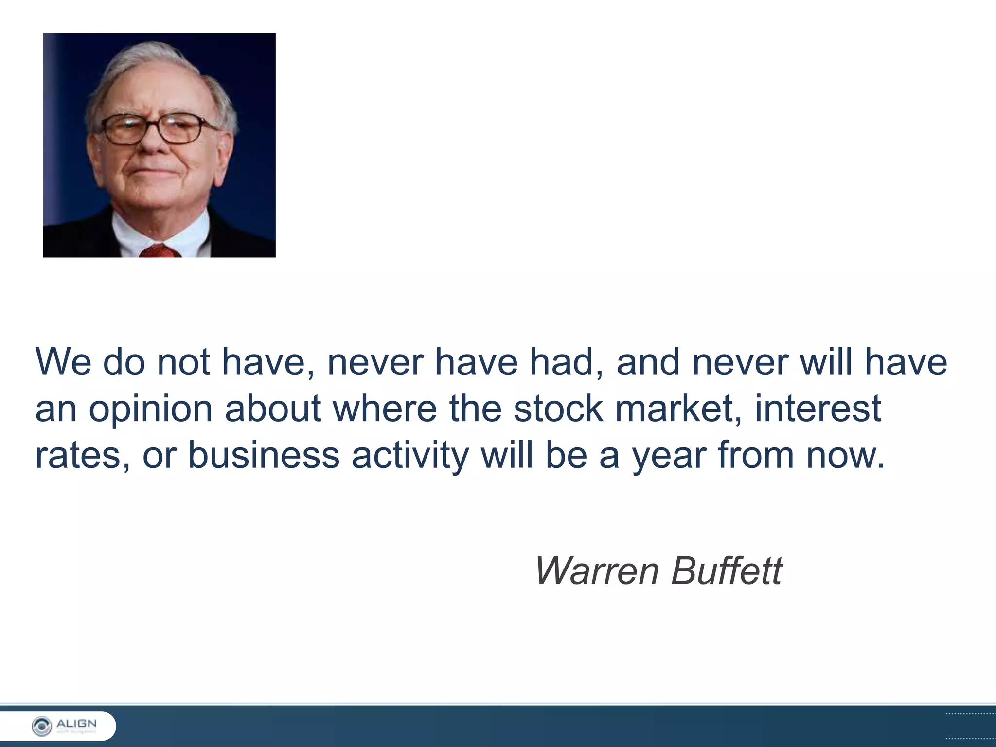We do not have, never have had, and never will have
an opinion about where the stock market, interest
rates, or business activity will be a year from now.
Warren Buffett

 