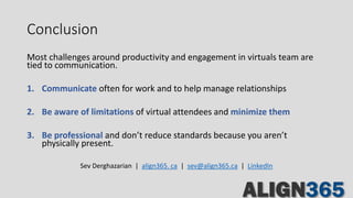 Conclusion
Most challenges around productivity and engagement in virtuals team are
tied to communication.
1. Communicate often for work and to help manage relationships
2. Be aware of limitations of virtual attendees and minimize them
3. Be professional and don’t reduce standards because you aren’t
physically present.
Sev Derghazarian | align365. ca | sev@align365.ca | LinkedIn
 