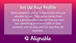 Set Up Your Profile
Select people to join or connect with who are
valuable to you. Their value comes from
being a good business person that you feel
has something positive to offer in their
products and services and the way they do
business.
 
