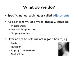 What do we do?
• Specific manual techniques called adjustments
• Also other forms of physical therapy, including:
   – Muscle work
   – Medical Acupuncture
   – Simple exercises

• Offer advice to help maintain good health, eg:
   –   Posture
   –   Nutrition
   –   Appropriate exercise
   –   Motivation
 