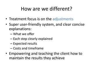 How are we different?
• Treatment focus is on the adjustments
• Super user-friendly system, and clear concise
  explanations:
  – What we offer
  – Each step clearly explained
  – Expected results
  – Costs and timeframe
• Empowering and teaching the client how to
  maintain the results they achieve
 