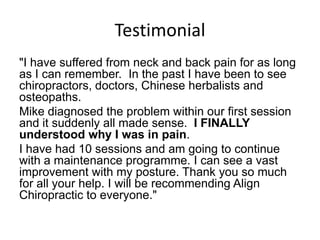 Testimonial
"I have suffered from neck and back pain for as long
as I can remember. In the past I have been to see
chiropractors, doctors, Chinese herbalists and
osteopaths.
Mike diagnosed the problem within our first session
and it suddenly all made sense. I FINALLY
understood why I was in pain.
I have had 10 sessions and am going to continue
with a maintenance programme. I can see a vast
improvement with my posture. Thank you so much
for all your help. I will be recommending Align
Chiropractic to everyone."
 