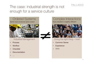 The case: industrial strength is not
enough for a service culture
3
Ordered Systems
Same input produces same output
Complex Interactions
Every situation is slightly different
Industrial Management
• Process
• Worflow
• Checklist
• Documentation
• …
Doing the right thing – now!
• Common Sense
• Experience
• ????
 
