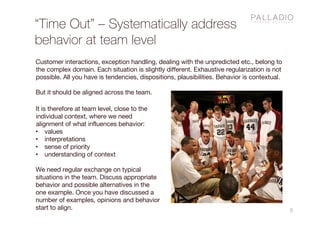 “Time Out” – Systematically address
behavior at team level
5
Customer interactions, exception handling, dealing with the unpredicted etc., belong to
the complex domain. Each situation is slightly different. Exhaustive regularization is not
possible. All you have is tendencies, dispositions, plausibilities. Behavior is contextual.
But it should be aligned across the team.
It is therefore at team level, close to the
individual context, where we need
alignment of what influences behavior:
• values
• interpretations
• sense of priority
• understanding of context
We need regular exchange on typical
situations in the team. Discuss appropriate
behavior and possible alternatives in the
one example. Once you have discussed a
number of examples, opinions and behavior
start to align.
 