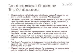 Generic examples of Situations for
Time Out discussions
9
• (Shop): A customer walks into the shop with a broken product. The guarantee has
expired a month ago, but the customer was abroad. What do you do?
• (Teamleader): The existing CMS (reporting system) is tedious to fill in, and it does not
match the actual processes and division of responsibility. But for the moment it’s
what we have, and top management is using it. What do you do?
• (Expert): Something is wrong. If you fix it, it would be fast and you would be sure it’s
right. But it’s another team’s responsibility, and they have made the mistake in the
first place. What do you do?
• (Manager): One of your direct reports proposes a solution. You know it could be
much better. You don’t know all the details. Time is an issue. What do you do?
• (Manager): People say: “We want to change in the direction you ask of us, but we
don’t have the time and money to do so.” They have many examples. What do you
do?
• (Teamleader): People say the strategic decision xy doesn’t make sense for us. You
agree with most of their examples, but if you say so top management would loose
credibility. What do you do?
• (Manager): You have just proclaimed a rule. The next example you encounter would
justify an exception. Everybody is watching. What do you do?
 
