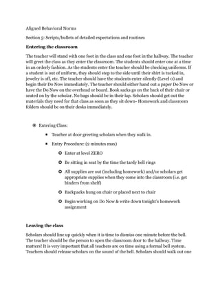 Aligned Behavioral Norms<br />Section 5: Scripts/bullets of detailed expectations and routines<br />Entering the classroom<br />The teacher will stand with one foot in the class and one foot in the hallway. The teacher will greet the class as they enter the classroom. The students should enter one at a time in an orderly fashion. As the students enter the teacher should be checking uniforms. If a student is out of uniform, they should step to the side until their shirt is tucked in, jewelry is off, etc. The teacher should have the students enter silently (Level 0) and begin their Do Now immediately. The teacher should either hand out a paper Do Now or have the Do Now on the overhead or board. Book sacks go on the back of their chair or seated on by the scholar. No bags should be in their lap. Scholars should get out the materials they need for that class as soon as they sit down- Homework and classroom folders should be on their desks immediately.<br />Entering Class:<br />Teacher at door greeting scholars when they walk in.<br />Entry Procedure: (2 minutes max)<br />Enter at level ZERO<br />Be sitting in seat by the time the tardy bell rings<br />All supplies are out (including homework) and/or scholars get appropriate supplies when they come into the classroom (i.e. get binders from shelf)<br />Backpacks hung on chair or placed next to chair<br />Begin working on Do Now & write down tonight’s homework assignment <br />Leaving the class<br />Scholars should line up quickly when it is time to dismiss one minute before the bell. The teacher should be the person to open the classroom door to the hallway. Time matters! It is very important that all teachers are on time using a formal bell system. Teachers should release scholars on the sound of the bell. Scholars should walk out one behind the other in a quiet, orderly fashion, with their hands to their sides. No water or bathroom during transitions. <br />Exiting Class:<br />Exit Procedure:<br />Homework in homework binder<br />Clean-up area<br />Tuck in chair and stand behind chair<br />Turn in exit ticket <br />Level zero!!! <br />Incomplete Exit Ticket Procedure:<br />No incomplete or blank exit tickets!<br />Students who do not complete exit tickets will complete it during lunch and will remain in the Dean’s room during the remainder of lunch<br />Transitions<br />When it is time for a transitions, there is one bell at the end of class that signals teachers to step into the hallway. Teachers must make sure that their door is open the entire way. The teacher should check for oncoming classes before releasing the class into the hallway. Upon a clear pathway, the teacher will say “go” and the scholars will exit the class. <br />Scholars walk quietly (Level 1) as a class to their next classroom. Scholars will remain on the right side of the hallway at all times unless they are at a crossing zone. Scholars will transition urgently and safely and enter their next classroom immediately upon arrival. Scholars should not stop walking to carry on a conversation or go their lockers. No more than 2 scholars can walk beside each other during transitions.<br />Lunch<br />Expectation- All scholars are expected to be in their seats at a level 2 during the 25 minute lunch period. <br />Enter the cafeteria at a level 0. Anything above that is too loud and scholars will be expected to exit and do it again. The administrator on duty must be at the door as scholars enter to remind them of the expectation for entry (use the microphone to ensure that everyone hears you)<br />Scholars will line up and wait to receive their lunch. Scholars in line B must walk around the tables to the far side of the cafeteria. No scholars are allowed to walk through the tables. If the line gets backed up, have the scholars sit down at their tables and then call tables as the line gets shorter.<br />All napkins, utensils, and condiments must be in hand before the scholar gets to their seat<br />NO scholar may get out of their seat without the permission of an adult. <br />Only administrators can give a scholar permission to use the restroom. A teacher may get the attention of the AOD.<br />If the noise level gets above a 2, the administrator on duty will use the universal signal for silence and wait for scholars to meet the expectation. Administrator will keep scholars at Level 0 for two minutes. Scholars will be allowed to talk after 2 minutes. All adults in the cafeteria (including cafeteria workers) must also meet the noise level expectation and remind scholars who are taking too long to be silent.<br />Dismissal- The cafeteria is called to Level 0 at 5 minutes before the end of the lunch period. Any announcements that need to be made are made at this time. <br />Scholars are lined up by homeroom or grade level at this time. The person calling each class must identify the door to line up at to meet their teacher. For all grades, line up the classes at the same door to create a consistent structure for the year. Also, if the classes can be called in the same order, this would also be helpful. <br />Scholars exit the cafeteria at Level 0. All scholars who are still seated will remain at Level 0 until the cafeteria is empty. Any scholars who do not meet the expectation should be placed on the wall and placed on cafeteria clean-up duty for the next day. <br />Consequences<br />Stand on wall<br />Clean-up duty<br />Silent lunch<br />Detention<br />Rewards (weekly)<br />Music Fridays<br />,[object Object]