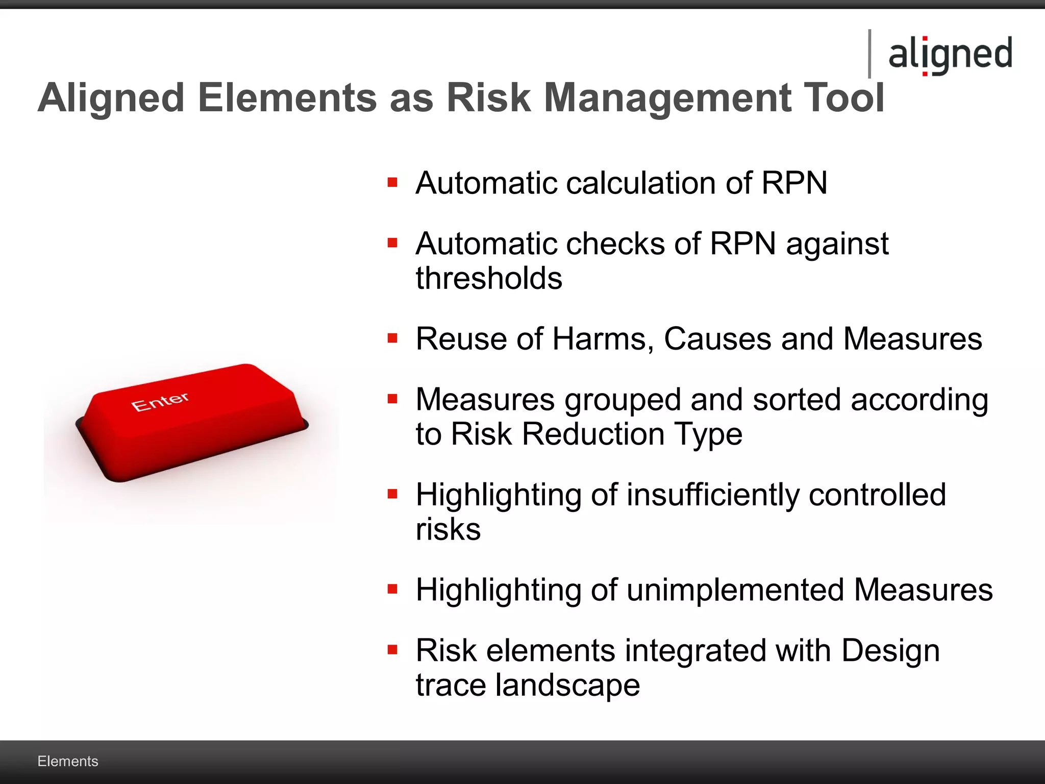 Elements
Aligned Elements as Risk Management Tool
 Automatic calculation of RPN
 Automatic checks of RPN against
thresholds
 Reuse of Harms, Causes and Measures
 Measures grouped and sorted according
to Risk Reduction Type
 Highlighting of insufficiently controlled
risks
 Highlighting of unimplemented Measures
 Risk elements integrated with Design
trace landscape
 