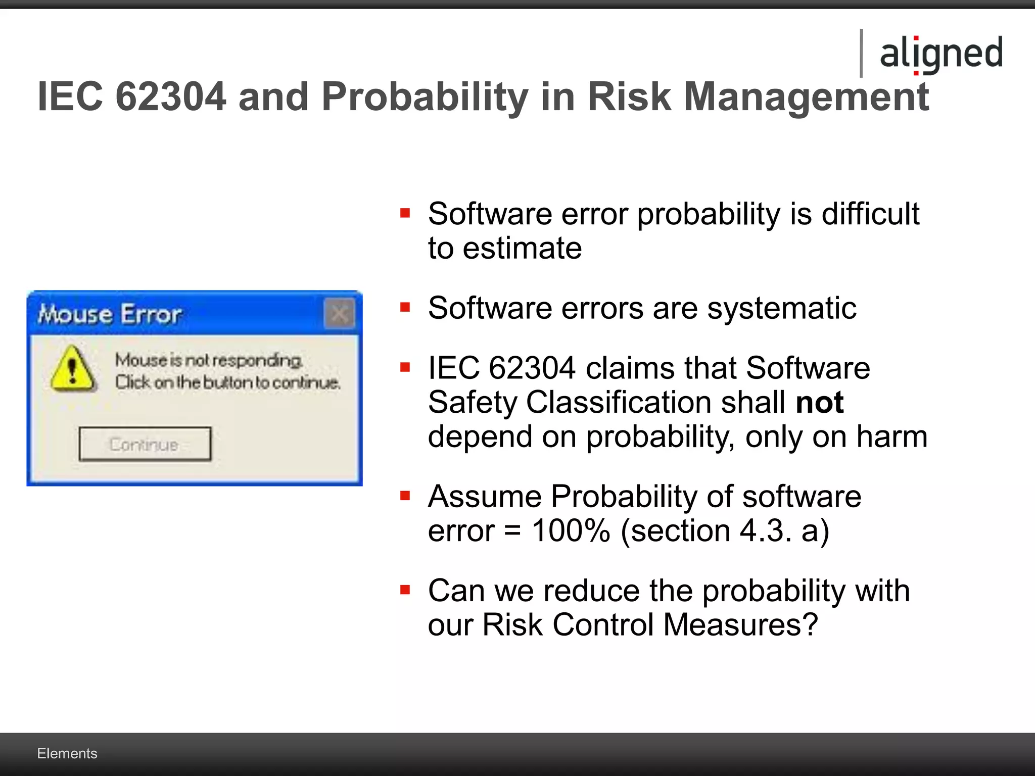 Elements
IEC 62304 and Probability in Risk Management
 Software error probability is difficult
to estimate
 Software errors are systematic
 IEC 62304 claims that Software
Safety Classification shall not
depend on probability, only on harm
 Assume Probability of software
error = 100% (section 4.3. a)
 Can we reduce the probability with
our Risk Control Measures?
 