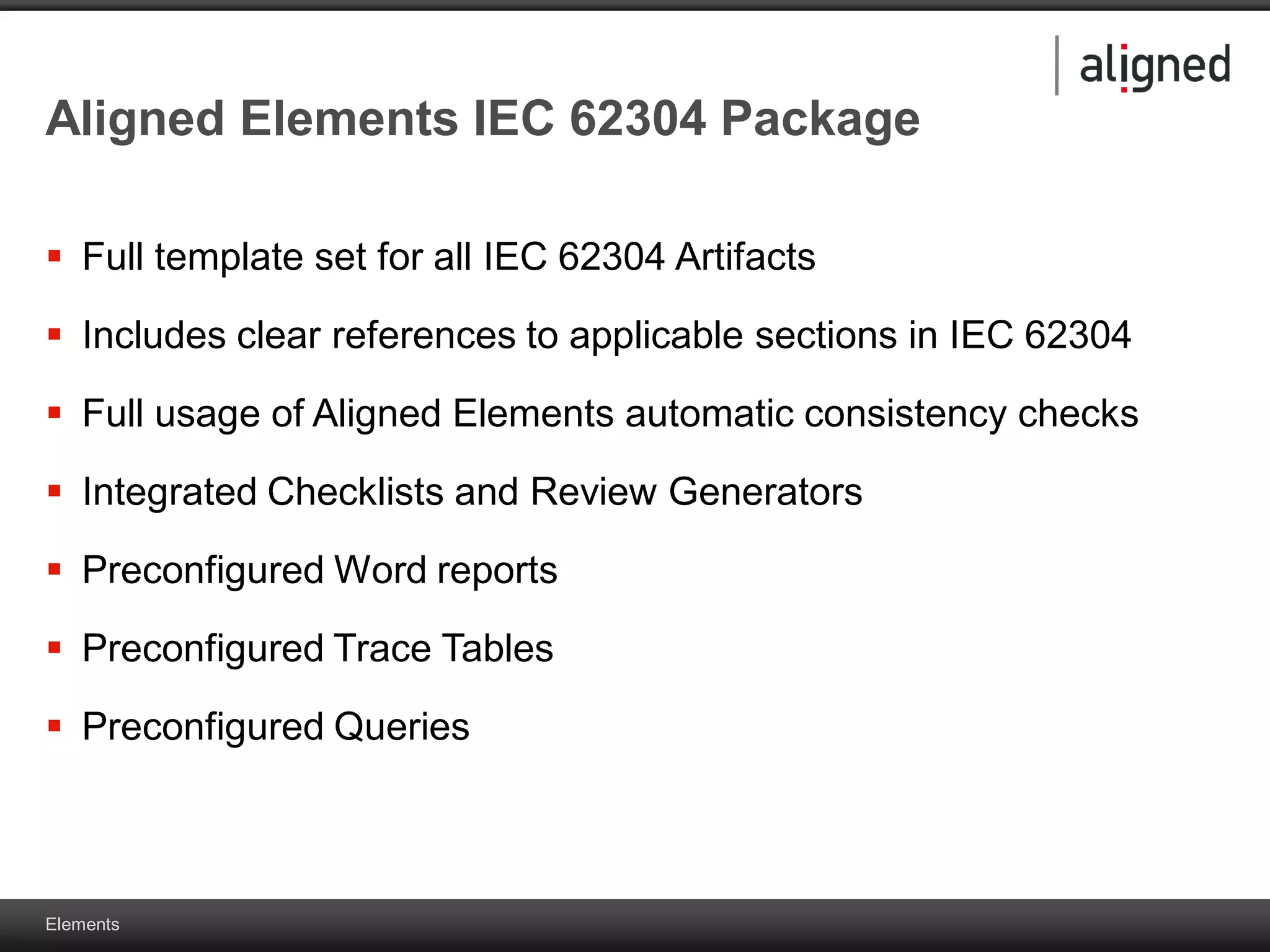 Elements
Aligned Elements IEC 62304 Package
 Full template set for all IEC 62304 Artifacts
 Includes clear references to applicable sections in IEC 62304
 Full usage of Aligned Elements automatic consistency checks
 Integrated Checklists and Review Generators
 Preconfigured Word reports
 Preconfigured Trace Tables
 Preconfigured Queries
 