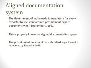 Aligned documentation
system
• The Government of India made it mandatory for every
exporter to use standardized preshipment export
documents w.e.f. September 1,1991
• This is properly known as aligned documentation system
• The preshipment document on a standard layout was first
introduced by Sweden in 1956
 