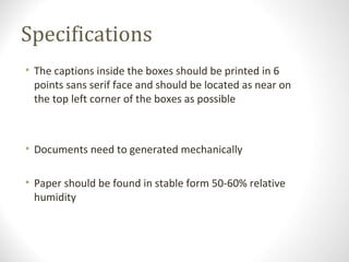 Specifications
• The captions inside the boxes should be printed in 6
points sans serif face and should be located as near on
the top left corner of the boxes as possible
• Documents need to generated mechanically
• Paper should be found in stable form 50-60% relative
humidity
 