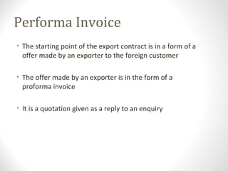 Performa Invoice
• The starting point of the export contract is in a form of a
offer made by an exporter to the foreign customer
• The offer made by an exporter is in the form of a
proforma invoice
• It is a quotation given as a reply to an enquiry
 
