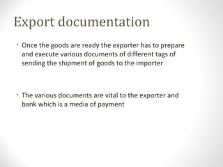 Export documentation
• Once the goods are ready the exporter has to prepare
and execute various documents of different tags of
sending the shipment of goods to the importer
• The various documents are vital to the exporter and
bank which is a media of payment
 