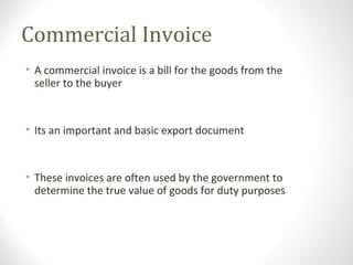 Commercial Invoice
• A commercial invoice is a bill for the goods from the
seller to the buyer
• Its an important and basic export document
• These invoices are often used by the government to
determine the true value of goods for duty purposes
 