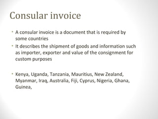 Consular invoice
• A consular invoice is a document that is required by
some countries
• It describes the shipment of goods and information such
as importer, exporter and value of the consignment for
custom purposes
• Kenya, Uganda, Tanzania, Mauritius, New Zealand,
Myanmar, Iraq, Australia, Fiji, Cyprus, Nigeria, Ghana,
Guinea,
 