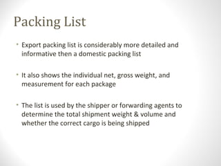 Packing List
• Export packing list is considerably more detailed and
informative then a domestic packing list
• It also shows the individual net, gross weight, and
measurement for each package
• The list is used by the shipper or forwarding agents to
determine the total shipment weight & volume and
whether the correct cargo is being shipped
 