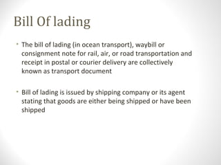 Bill Of lading
• The bill of lading (in ocean transport), waybill or
consignment note for rail, air, or road transportation and
receipt in postal or courier delivery are collectively
known as transport document
• Bill of lading is issued by shipping company or its agent
stating that goods are either being shipped or have been
shipped
 
