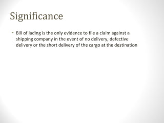 Significance
• Bill of lading is the only evidence to file a claim against a
shipping company in the event of no delivery, defective
delivery or the short delivery of the cargo at the destination
 