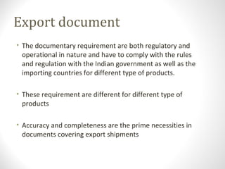 Export document
• The documentary requirement are both regulatory and
operational in nature and have to comply with the rules
and regulation with the Indian government as well as the
importing countries for different type of products.
• These requirement are different for different type of
products
• Accuracy and completeness are the prime necessities in
documents covering export shipments
 