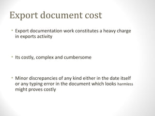 Export document cost
• Export documentation work constitutes a heavy charge
in exports activity
• Its costly, complex and cumbersome
• Minor discrepancies of any kind either in the date itself
or any typing error in the document which looks harmless
might proves costly
 
