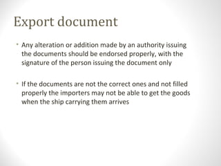 Export document
• Any alteration or addition made by an authority issuing
the documents should be endorsed properly, with the
signature of the person issuing the document only
• If the documents are not the correct ones and not filled
properly the importers may not be able to get the goods
when the ship carrying them arrives
 