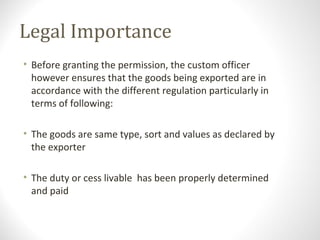 Legal Importance
• Before granting the permission, the custom officer
however ensures that the goods being exported are in
accordance with the different regulation particularly in
terms of following:
• The goods are same type, sort and values as declared by
the exporter
• The duty or cess livable has been properly determined
and paid
 