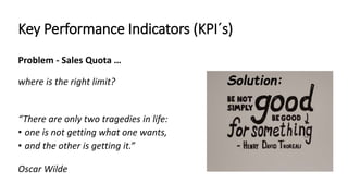 Key Performance Indicators (KPI´s) 
Problem - Sales Quota … 
where is the right limit? Solution: 
“There are only two tragedies in life: 
• one is not getting what one wants, 
• and the other is getting it.” 
Oscar Wilde 
 