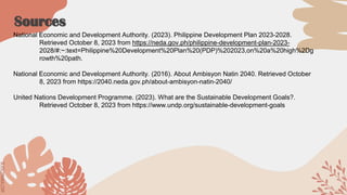 SLIDESMANIA.COM
SLIDESMANIA.COM
Sources
National Economic and Development Authority. (2023). Philippine Development Plan 2023-2028.
Retrieved October 8, 2023 from https://neda.gov.ph/philippine-development-plan-2023-
2028/#:~:text=Philippine%20Development%20Plan%20(PDP)%202023,on%20a%20high%2Dg
rowth%20path.
National Economic and Development Authority. (2016). About Ambisyon Natin 2040. Retrieved October
8, 2023 from https://2040.neda.gov.ph/about-ambisyon-natin-2040/
United Nations Development Programme. (2023). What are the Sustainable Development Goals?.
Retrieved October 8, 2023 from https://www.undp.org/sustainable-development-goals
 