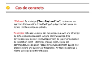 Wallmart. Sa stratégie (“Every Day Low Price”) repose sur un 
système d’information très développé qui permet de suivre en 
temps réel la rotation des stocks. 
Nespresso est aussi un autre cas qui a mis en oeuvre une stratégie 
de différenciation reposant sur une communication très 
développée qui permet le développement de la personnalisation 
de la relation client : identifier chaque client, suivre ses 
commandes, ses goûts et l’accueillir convenablement quand il se 
présente dans une succursale Nespresso. Air France applique la 
même stratégie de différentiation. 
 