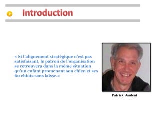 « Si l’alignement stratégique n’est pas 
satisfaisant, le patron de l’organisation 
se retrouvera dans la même situation 
qu’un enfant promenant son chien et ses 
60 chiots sans laisse.» 
Patrick Jaulent 
 