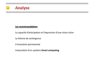Les recommandations 
La capacité d’anticipation et l’expression d’une vision claire 
La théorie de contingence 
L’innovation permanente 
Instauration d’un système Smart computing 
 