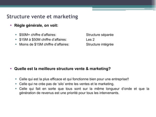 Structure vente et marketing
 Règle générale, on voit:
 $50M+ chiffre d’affaires:
 $15M à $50M chiffre d’affaires:
 Moins de $15M chiffre d’affaires:

Structure séparée
Les 2
Structure intégrée

 Quelle est la meilleure structure vente & marketing?
 Celle qui est la plus efficace et qui fonctionne bien pour une entreprise!!
 Celle qui ne crée pas de ‘silo’ entre les ventes et le marketing.
 Celle qui fait en sorte que tous sont sur la même longueur d’onde et que la
génération de revenus est une priorité pour tous les intervenants.

 