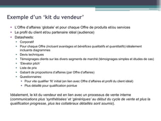 Exemple d’un ‘kit du vendeur’
 L’Offre d’affaires ‘globale’ et pour chaque Offre de produits et/ou services
 Le profil du client et/ou partenaire idéal (audience)
 Datasheets:
 Corporatif
 Pour chaque Offre (incluant avantages et bénéfices qualitatifs et quantitatifs) idéalement
incluants diagrammes
 Devis techniques
 Témoignages clients sur les divers segments de marché (témoignages simples et études de cas)
 ‘Elevator pitch’
 Liste de prix
 Gabarit de propositions d’affaires (par Offre d’affaires)
 Questionnaires:
 Pour vite qualifier ‘fit’ initial (en lien avec Offre d’affaires et profil du client idéal)
 Plus détaillé pour qualification pointue

Idéalement, le kit du vendeur est en lien avec un processus de vente interne
(communications plus ‘synthétisées’ et ‘génériques’ au début du cycle de vente et plus la
qualification progresse, plus les collatéraux détaillés sont soumis).

 
